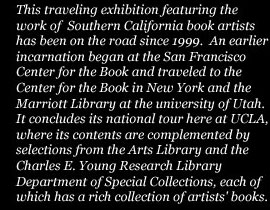 This traveling exhibition featuring the work of Southern California book artists has been on the road since 1999.  An earlier incarnation began at the San Francisco Center for the Book and traveled to the Center for the Book in New York and the Marriott Library at the University of Utah. It concludes its national tour here at UCLA, where its contents are complemented by selections from the Arts Library and the Charles E. Young Research Library Department of Special Collections, each of which has a rich collection of artists' books.